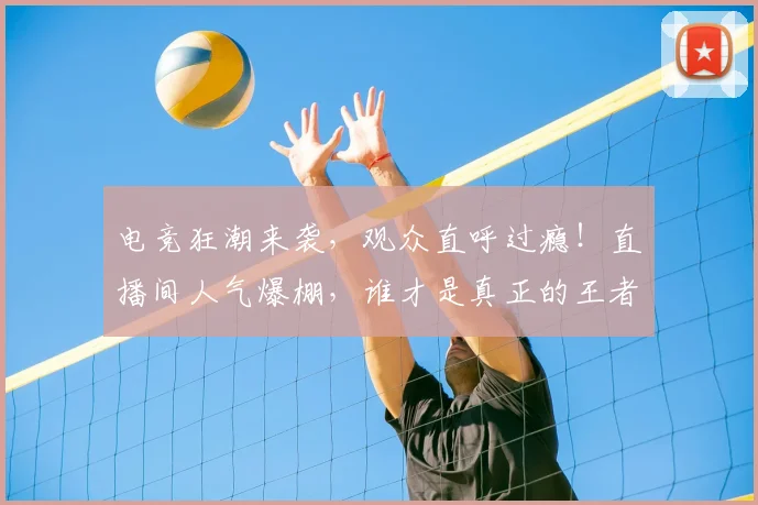 电竞狂潮来袭,观众直呼过瘾!直播间人气爆棚,谁才是真正的王者