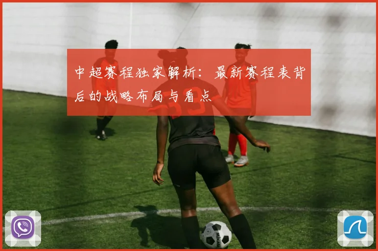 中超赛程独家解析：最新赛程表背后的战略布局与看点