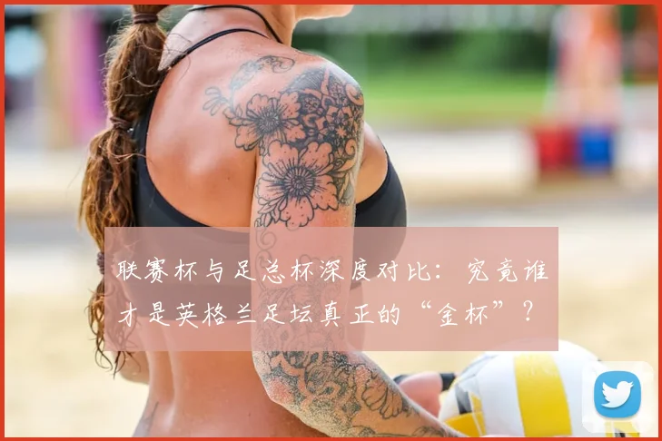 联赛杯与足总杯深度对比：究竟谁才是英格兰足坛真正的“金杯”？