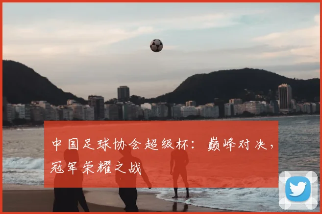 中国足球协会超级杯：巅峰对决，冠军荣耀之战