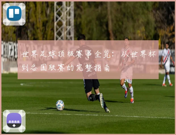 世界足球顶级赛事全览:从世界杯到各国联赛的完整指南