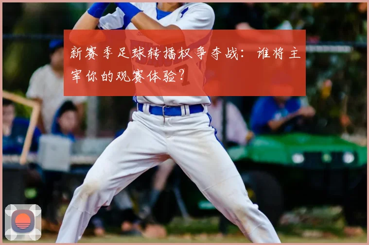 新赛季足球转播权争夺战：谁将主宰你的观赛体验？