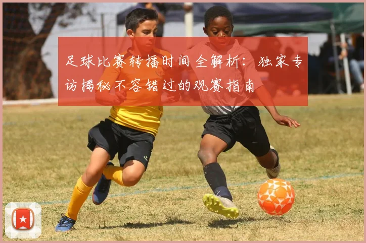 足球比赛转播时间全解析:独家专访揭秘不容错过的观赛指南